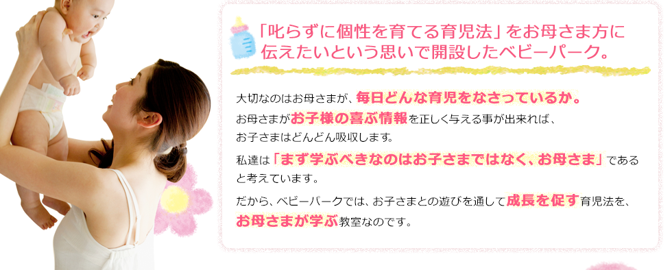 「「叱らずに個性を育てる育児法」をお母さま方に伝えたいという思いで開設したTOEベビーパーク。」大切なのはお母さまが、毎日どんな育児をなさっているか。お母さまがお子様の喜ぶ情報を正しく与える事が出来れば、お子さまはどんどん吸収します。私達は「まず学ぶべきなのはお子さまではなく、お母さま」であると考えています。だから、TOEベビーパークでは、お子さまとの遊びを通して成長を促す育児法を、お母さまが学ぶ教室なのです。