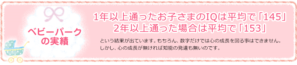 [ベビーパークの実績]「1年以上通ったお子さまのIQは平均で「140」2年以上通った場合は平均で「153」」という結果が出ています。もちろん、数字だけでは心の成長を図る事はできません。しかし、心の成長が無ければ知能の発達も無いのです。