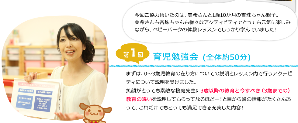 今回ご協力頂いたのは、美希さんと1歳10か月の杏珠ちゃん親子。美希さんも杏珠ちゃんも様々なアクティビティでとっても元気に楽しみながら、ベビーパークの体験レッスンでしっかり学んでいました！　[第1回]育児勉強会（全体約50分）まずは、0～3歳児教育の在り方についての説明とレッスン内で行うアクテビティについて説明を受けました。笑顔がとっても素敵な桜庭先生に3歳以降の教育と今すべき（3歳までの）教育の違いを説明してもらってなるほどー！と目から鱗の情報がたくさんあって、これだけでもとっても満足できる充実した内容！