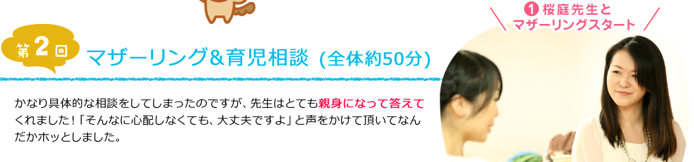 [第2回]マザーリング＆育児相談（全体約50分）１．「桜庭先生とマザーリングスタート」かなり具体的な相談をしてしまったのですが、先生はとても親身になって答えてくれました！「そんなに心配しなくても、大丈夫ですよ」と声をかけて頂いてなんだかホッとしました。