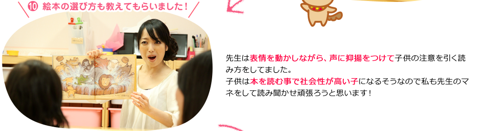 １０．「絵本の選び方も教えてもらいました！」先生は表情を動かしながら、声に抑揚をつけて子供の注意を引く読み方をしてました。子供は本を読む事で社会性が高い子になるそうなので私も先生のマネをして読み聞かせ頑張ろうと思います！