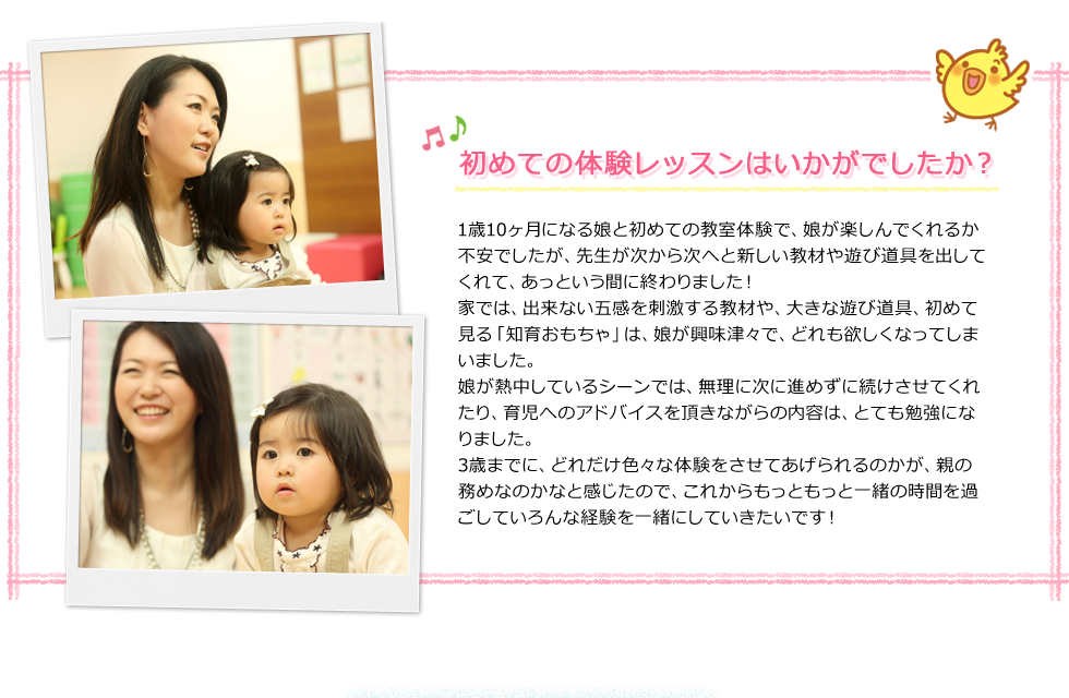 「初めての体験レッスンはいかがでしたか？」1歳10ヶ月になる娘と初めての教室体験で、娘が楽しんでくれるか不安でしたが、先生が次から次へと新しい教材や遊び道具を出してくれて、あっという間に終わりました！家では、出来ない五感を刺激する教材や、大きな遊び道具、初めて見る「知育おもちゃ」は、娘が興味津々で、どれも欲しくなってしまいました。娘が熱中しているシーンでは、無理に次に進めずに続けさせてくれたり、育児へのアドバイスを頂きながらの内容は、とても勉強になりました。3歳までに、どれだけ色々な体験をさせてあげられるのかが、親の務めなのかなと感じたので、これからもっともっと一緒の時間を過ごしていろんな経験を一緒にしていきたいです！